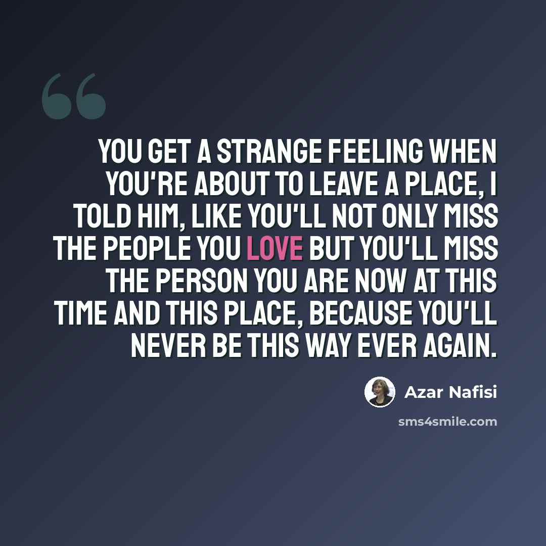 “You get a strange feeling when you're about to leave a place, I told him, like you'll not only miss the people you love but you'll miss the person you are now at this time and this place, because you'll never be this way ever again.” quote by Azar Nafisi