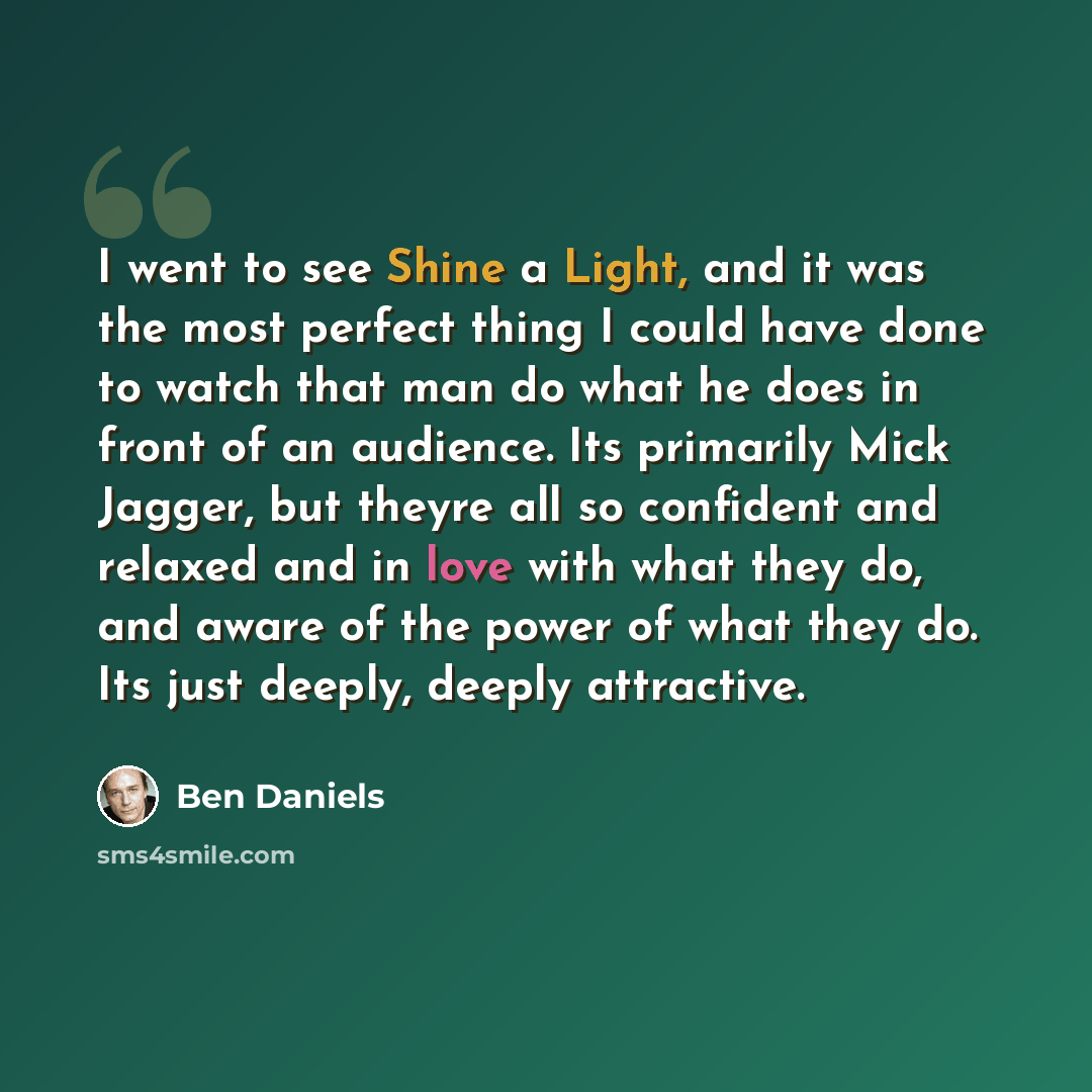 “I went to see Shine a Light, and it was the most perfect thing I could have done to watch that man do what he does in front of an audience. Its primarily Mick Jagger, but theyre all so confident and relaxed and in love with what they do, and aware of the power of what they do. Its just deeply…” quote by Ben Daniels
