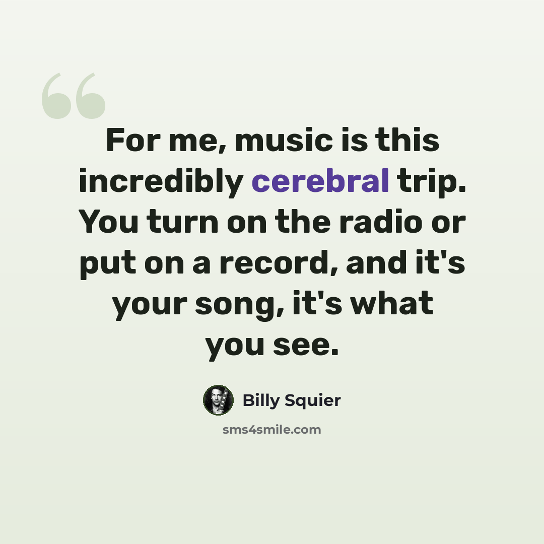 “For me, music is this incredibly cerebral trip. You turn on the radio or put on a record, and it's your song, it's what you see.” quote by Billy Squier