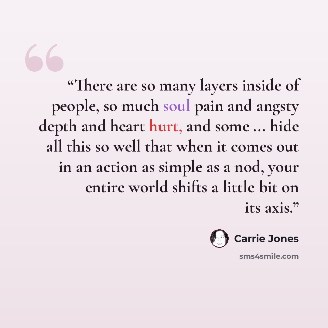 “There are so many layers inside of people, so much soul pain and angsty depth and heart hurt, and some ... hide all this so well that when it comes out in an action as simple as a nod, your entire world shifts a little bit on its axis.” quote by Carrie Jones