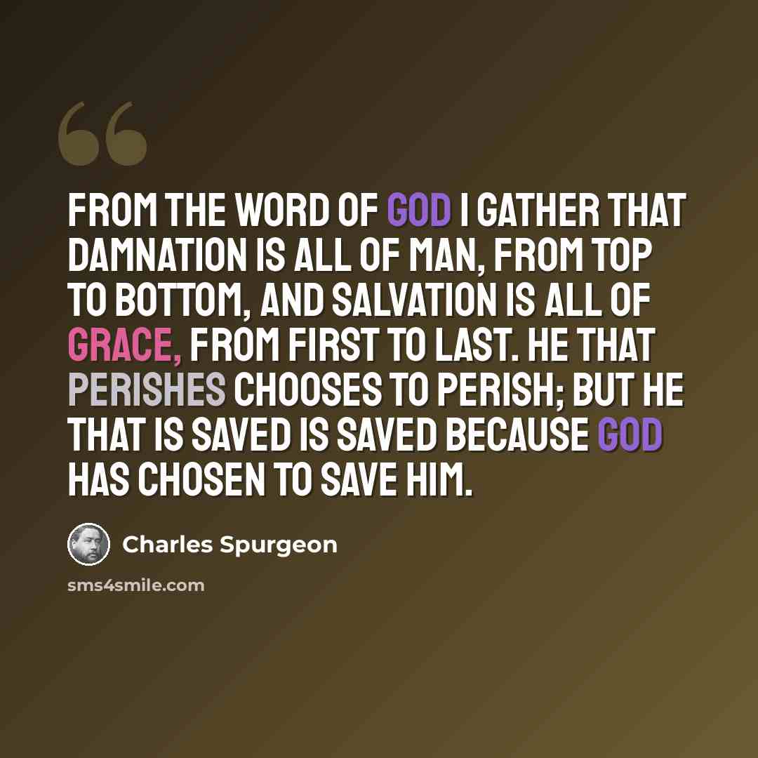 “From the Word of God I gather that damnation is all of man, from top to bottom, and salvation is all of grace, from first to last. He that perishes chooses to perish; but he that is saved is saved because God has chosen to save him.” quote by Charles Spurgeon