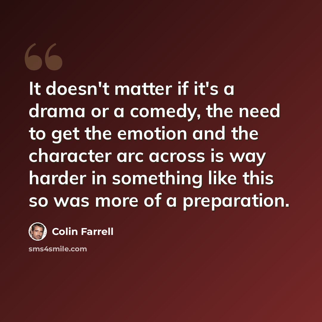 “It doesn't matter if it's a drama or a comedy, the need to get the emotion and the character arc across is way harder in something like this so was more of a preparation.” quote by Colin Farrell