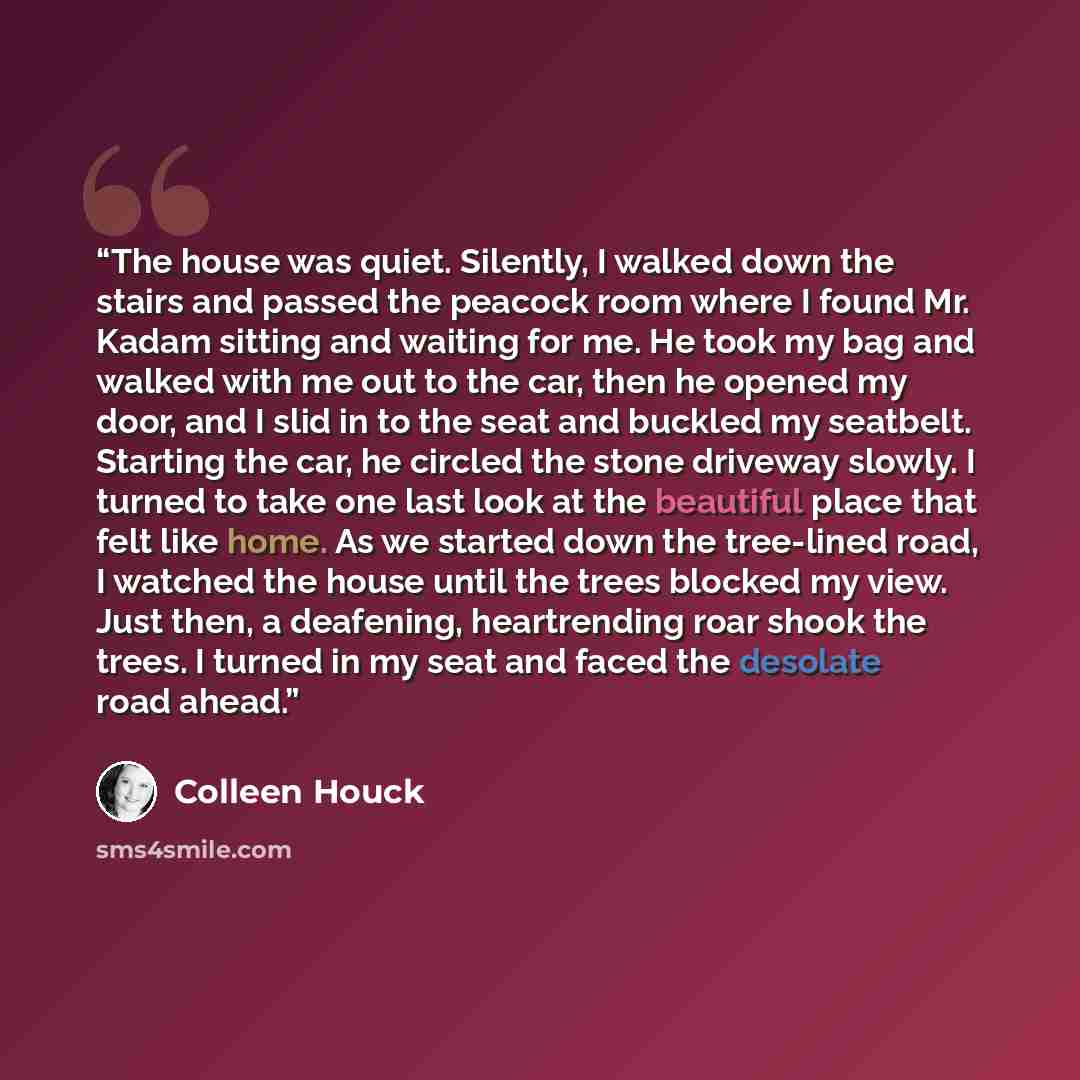 “The house was quiet. Silently, I walked down the stairs and passed the peacock room where I found Mr. Kadam sitting and waiting for me. He took my bag and walked with me out to the car, then he opened my door, and I slid in to the seat and buckled my seatbelt. Starting the car, he circled the…” quote by Colleen Houck
