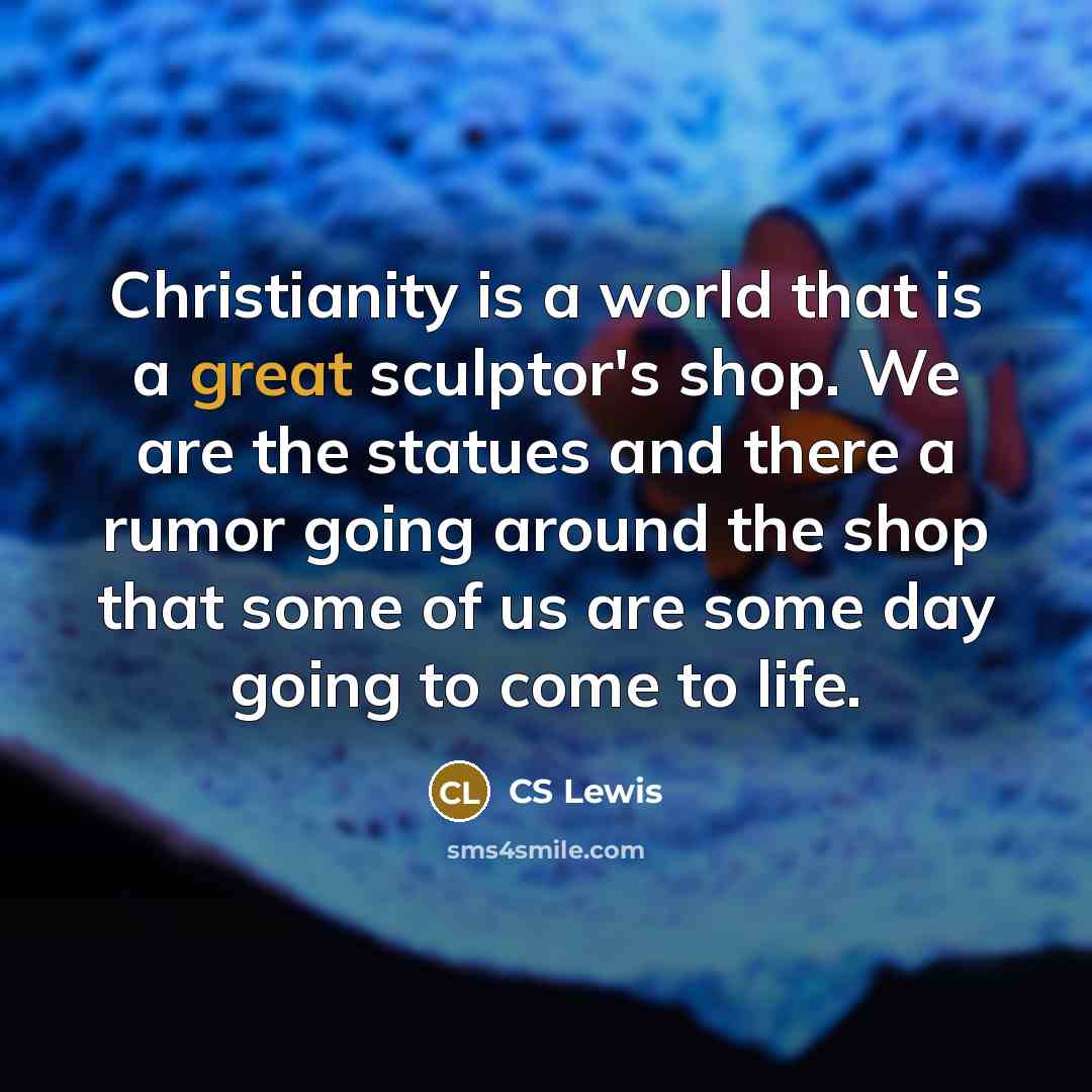 “Christianity is a world that is a great sculptor's shop. We are the statues and there a rumor going around the shop that some of us are some day going to come to life.” quote by CS Lewis