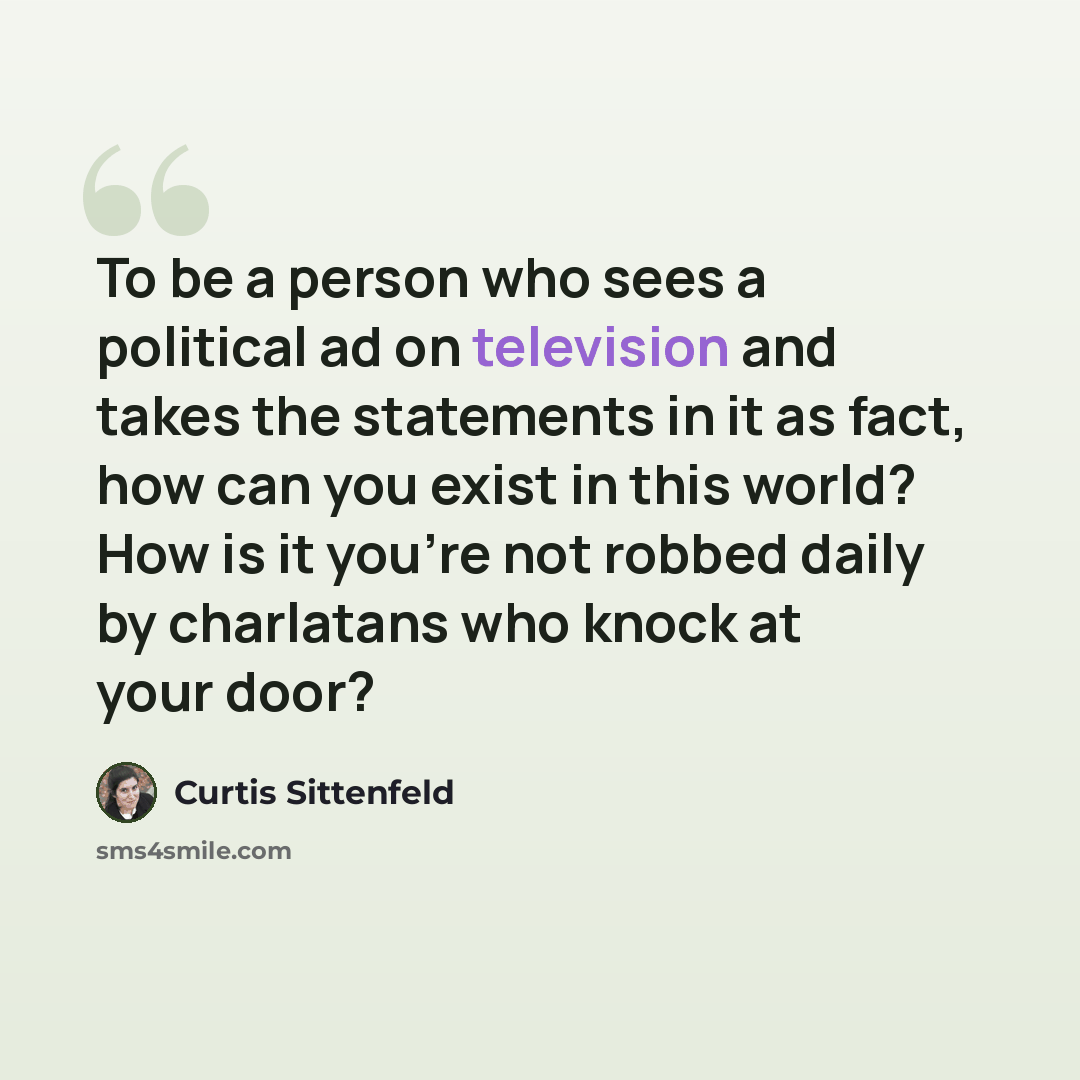 “To be a person who sees a political ad on television and takes the statements in it as fact, how can you exist in this world? How is it you're not robbed daily by charlatans who knock at your door?” quote by Curtis Sittenfeld