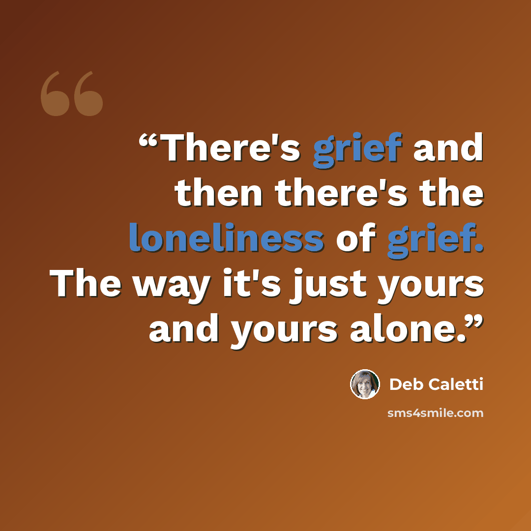 “There's grief and then there's the loneliness of grief. The way it's just yours and yours alone.” quote by Deb Caletti
