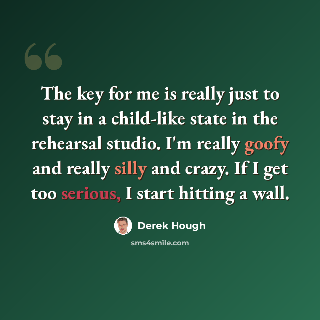 “The key for me is really just to stay in a child-like state in the rehearsal studio. I'm really goofy and really silly and crazy. If I get too serious, I start hitting a wall.” quote by Derek Hough