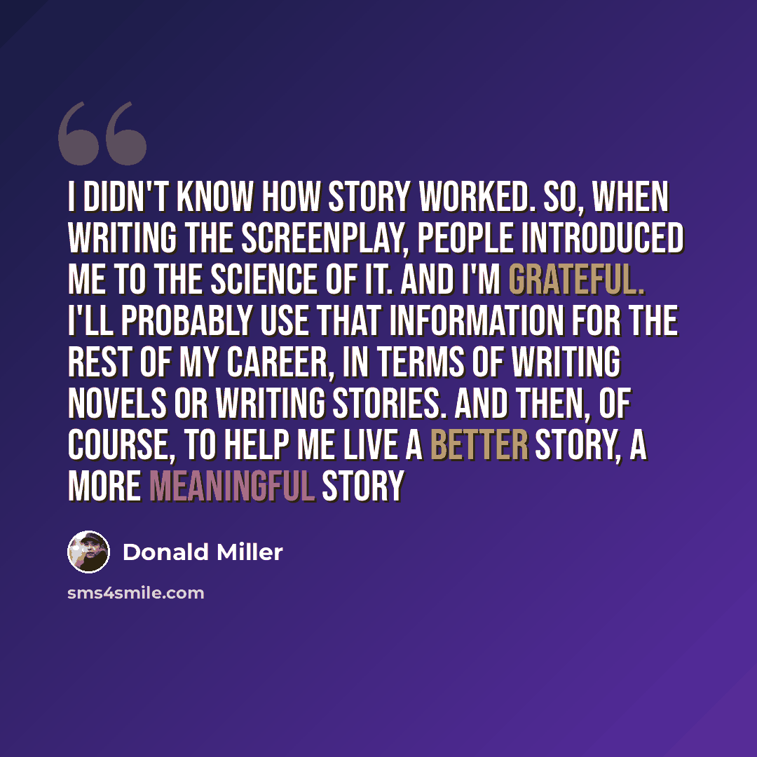 “I didn't know how story worked. So, when writing the screenplay, people introduced me to the science of it. And I'm grateful. I'll probably use that information for the rest of my career, in terms of writing novels or writing stories. And then, of course, to help me live a better story, a more…” quote by Donald Miller