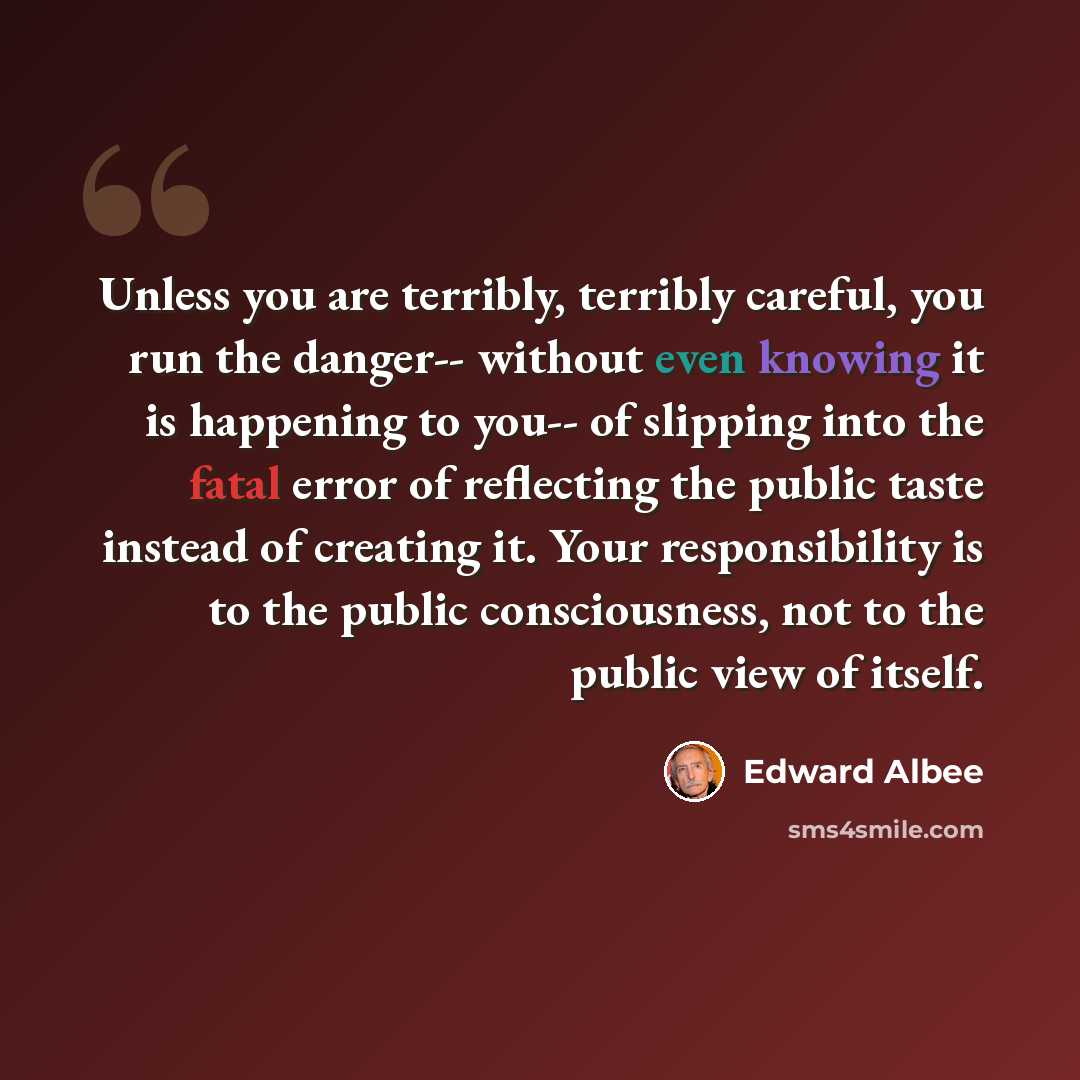 “Unless you are terribly, terribly careful, you run the danger-- without even knowing it is happening to you-- of slipping into the fatal error of reflecting the public taste instead of creating it. Your responsibility is to the public consciousness, not to the public view of itself.” quote by Edward Albee