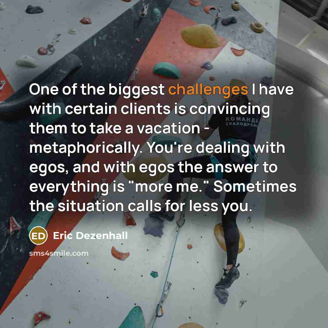 “One of the biggest challenges I have with certain clients is convincing them to take a vacation - metaphorically. You're dealing with egos, and with egos the answer to everything is "more me." Sometimes the situation calls for less you.” quote by Eric Dezenhall