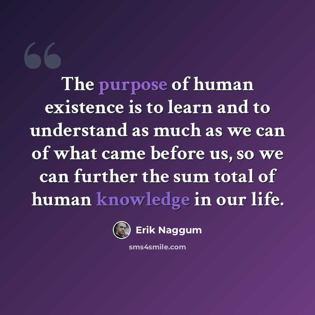 “The purpose of human existence is to learn and to understand as much as we can of what came before us, so we can further the sum total of human knowledge in our life.” quote by Erik Naggum