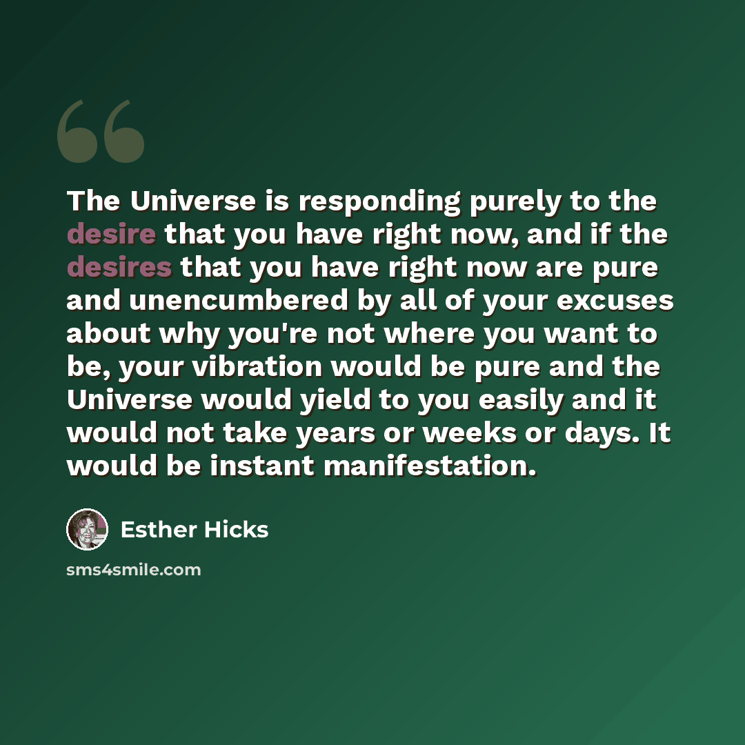 “The Universe is responding purely to the desire that you have right now, and if the desires that you have right now are pure and unencumbered by all of your excuses about why you're not where you want to be, your vibration would be pure and the Universe would yield to you easily and it would not…” quote by Esther Hicks