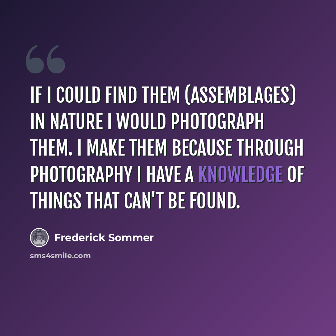 “If I could find them (assemblages) in nature I would photograph them. I make them because through photography I have a knowledge of things that can't be found.” quote by Frederick Sommer