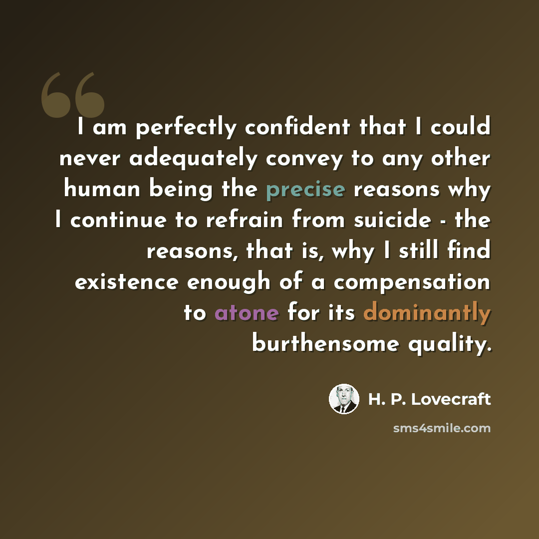 “I am perfectly confident that I could never adequately convey to any other human being the precise reasons why I continue to refrain from suicide - the reasons, that is, why I still find existence enough of a compensation to atone for its dominantly burthensome quality.” quote by H. P. Lovecraft