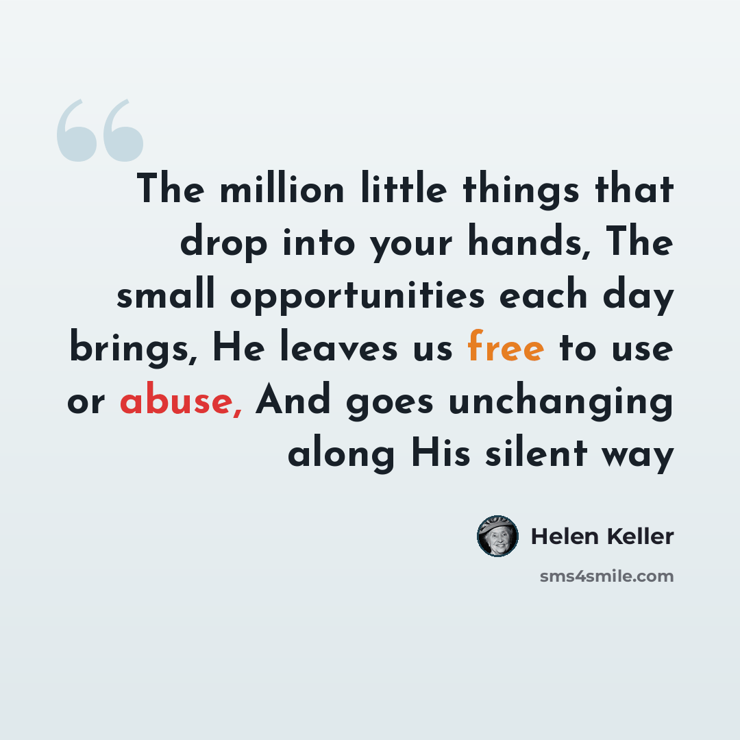 “The million little things that drop into your hands, The small opportunities each day brings, He leaves us free to use or abuse, And goes unchanging along His silent way” quote by Helen Keller