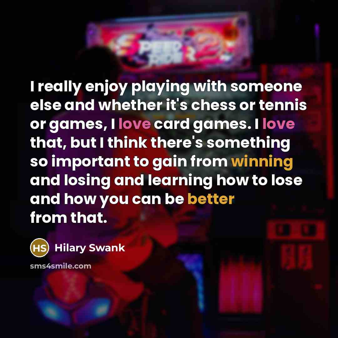 “I really enjoy playing with someone else and whether it's chess or tennis or games, I love card games. I love that, but I think there's something so important to gain from winning and losing and learning how to lose and how you can be better from that.” quote by Hilary Swank