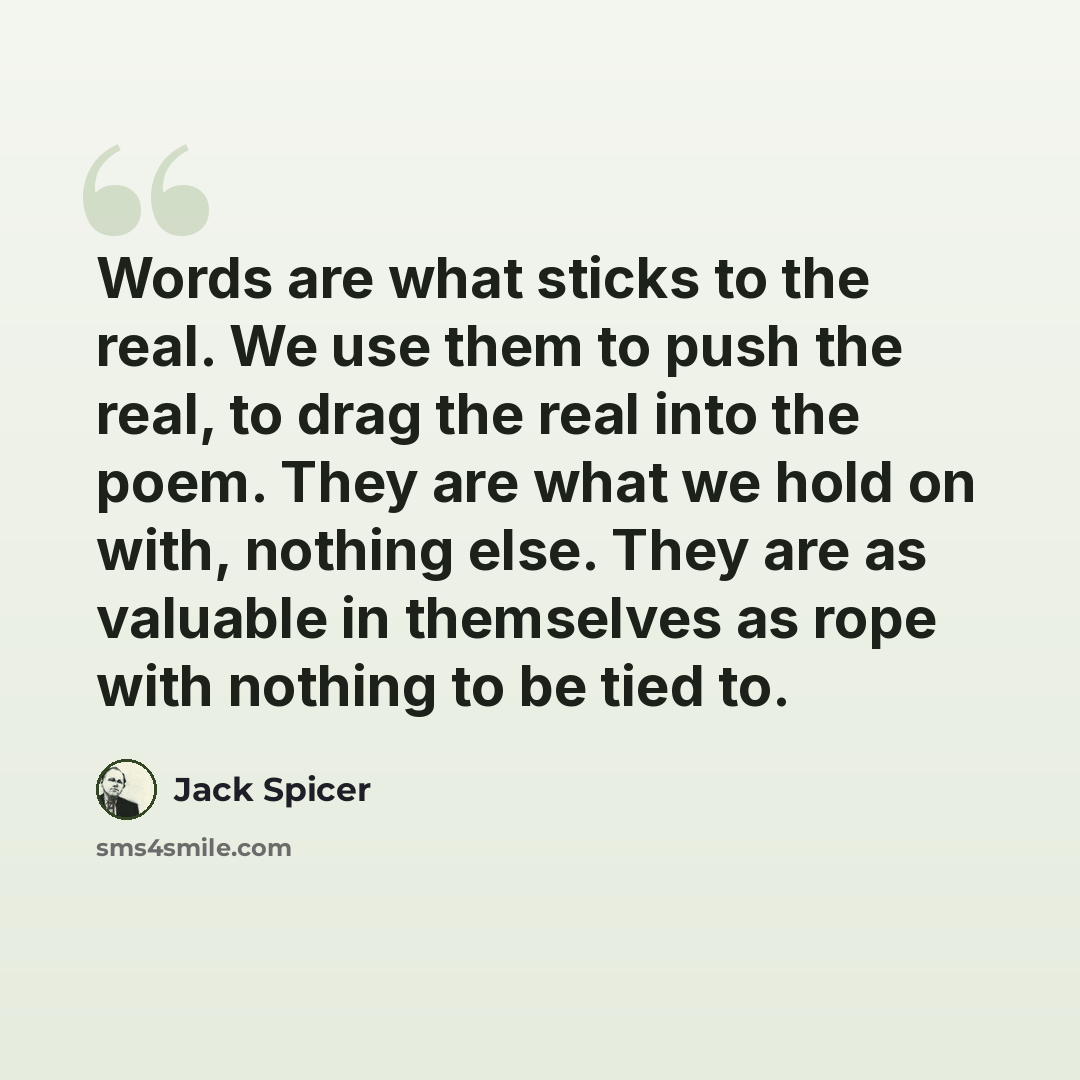 “Words are what sticks to the real. We use them to push the real, to drag the real into the poem. They are what we hold on with, nothing else. They are as valuable in themselves as rope with nothing to be tied to.” quote by Jack Spicer