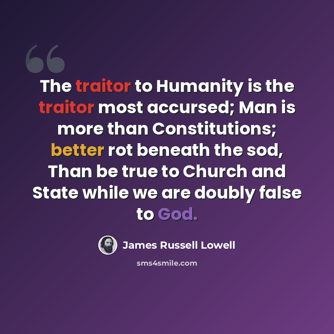 “The traitor to Humanity is the traitor most accursed; Man is more than Constitutions; better rot beneath the sod, Than be true to Church and State while we are doubly false to God.” quote by James Russell Lowell