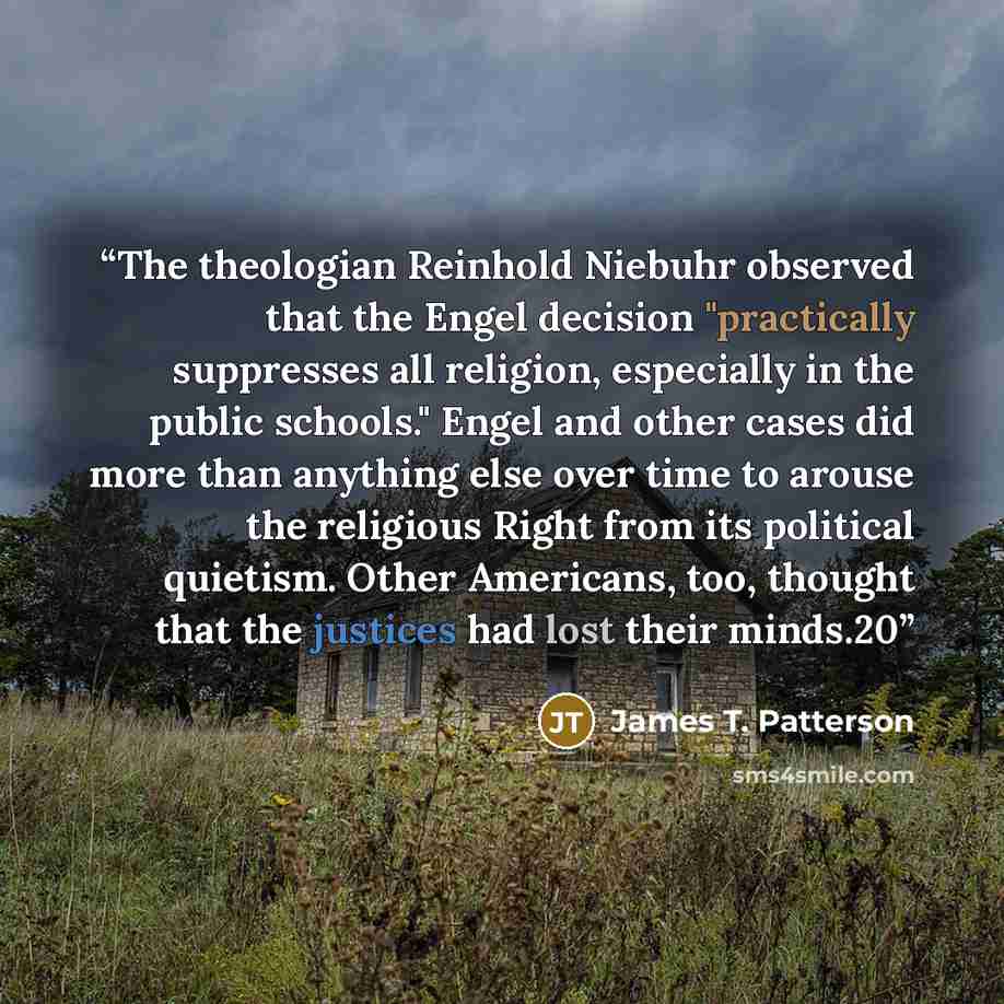 “The theologian Reinhold Niebuhr observed that the Engel decision "practically suppresses all religion, especially in the public schools." Engel and other cases did more than anything else over time to arouse the religious Right from its political quietism. Other Americans, too, thought that the…” quote by James T. Patterson