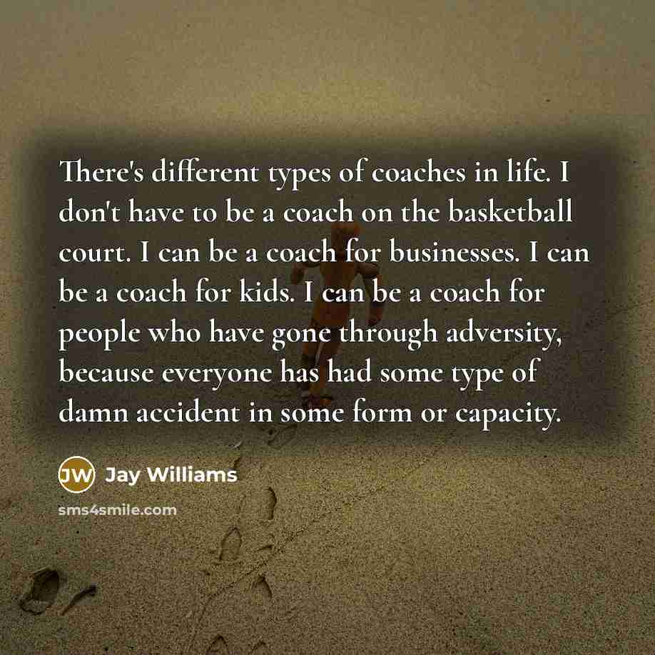 “There's different types of coaches in life. I don't have to be a coach on the basketball court. I can be a coach for businesses. I can be a coach for kids. I can be a coach for people who have gone through adversity, because everyone has had some type of damn accident in some form or capacity.” quote by Jay Williams