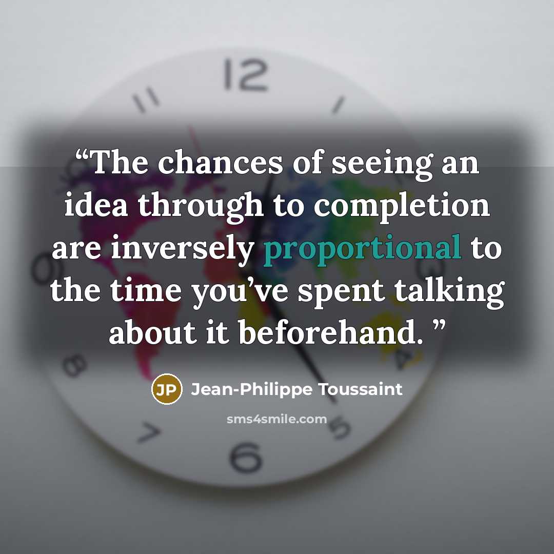 “The chances of seeing an idea through to completion are inversely proportional to the time you’ve spent talking about it beforehand.” quote by Jean-Philippe Toussaint