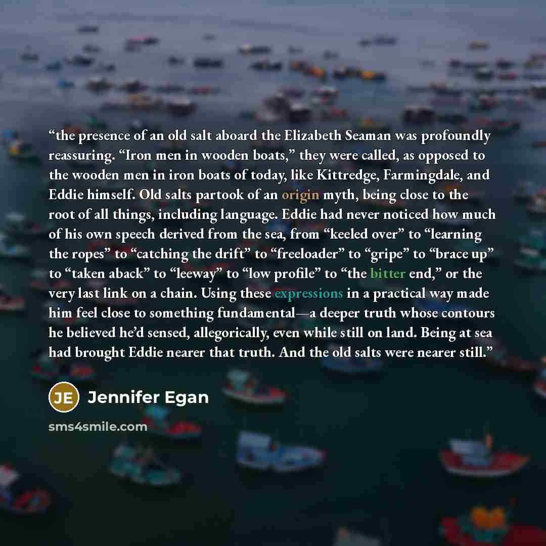 “the presence of an old salt aboard the Elizabeth Seaman was profoundly reassuring. “Iron men in wooden boats,” they were called, as opposed to the wooden men in iron boats of today, like Kittredge, Farmingdale, and Eddie himself. Old salts partook of an origin myth, being close to the root of all…” quote by Jennifer Egan