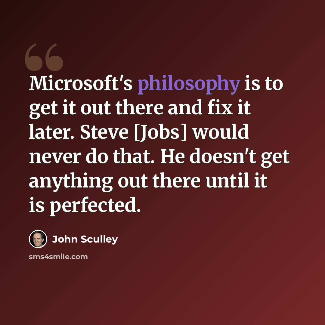 “Microsoft's philosophy is to get it out there and fix it later. Steve [Jobs] would never do that. He doesn't get anything out there until it is perfected.” quote by John Sculley