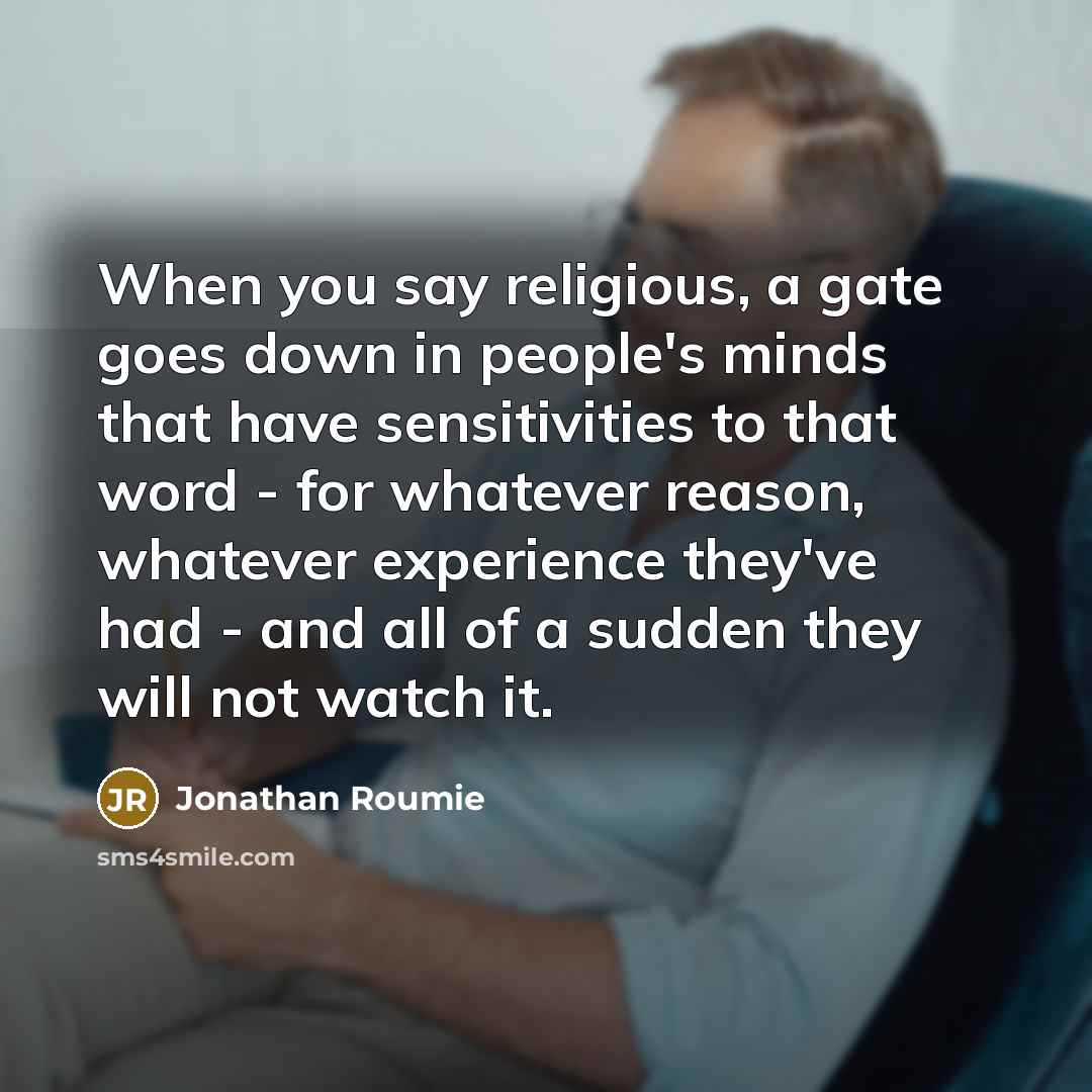 “When you say religious, a gate goes down in people's minds that have sensitivities to that word - for whatever reason, whatever experience they've had - and all of a sudden they will not watch it.” quote by Jonathan Roumie