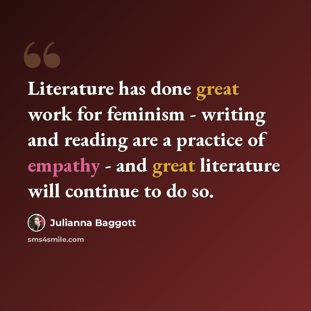 “Literature has done great work for feminism - writing and reading are a practice of empathy - and great literature will continue to do so.” quote by Julianna Baggott