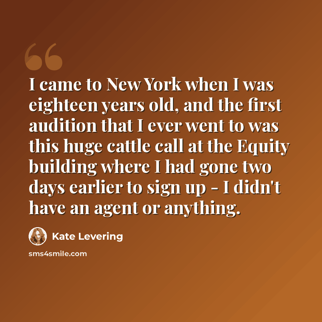 “I came to New York when I was eighteen years old, and the first audition that I ever went to was this huge cattle call at the Equity building where I had gone two days earlier to sign up - I didn't have an agent or anything.” quote by Kate Levering