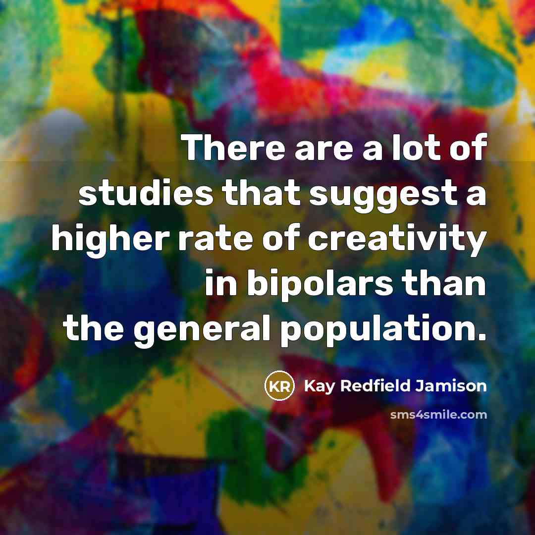 “There are a lot of studies that suggest a higher rate of creativity in bipolars than the general population.” quote by Kay Redfield Jamison