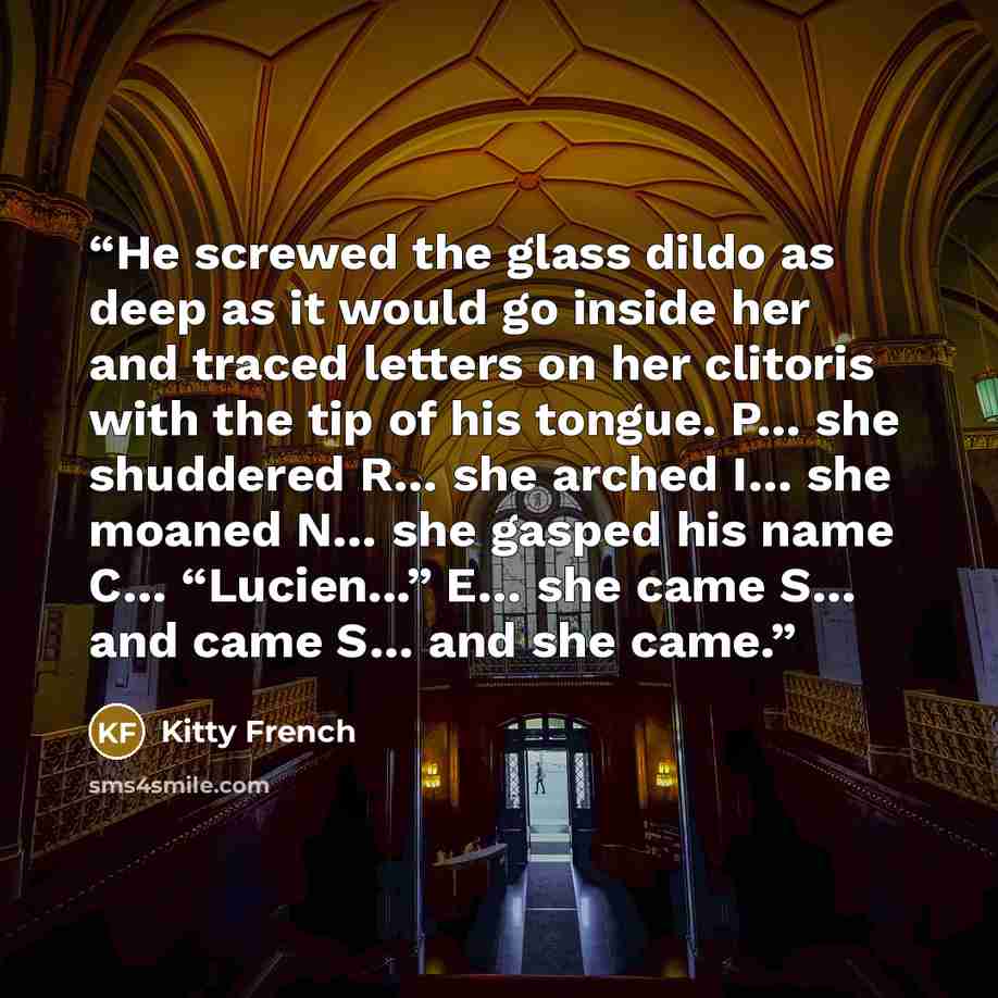 “He screwed the glass dildo as deep as it would go inside her and traced letters on her clitoris with the tip of his tongue. P… she shuddered R… she arched I… she moaned N… she gasped his name C… “Lucien...” E… she came S… and came S… and she came.” quote by Kitty French