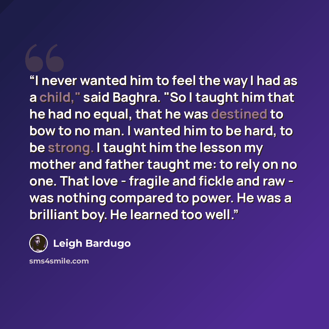 “I never wanted him to feel the way I had as a child," said Baghra. "So I taught him that he had no equal, that he was destined to bow to no man. I wanted him to be hard, to be strong. I taught him the lesson my mother and father taught me: to rely on no one. That love - fragile and fickle and raw…” quote by Leigh Bardugo