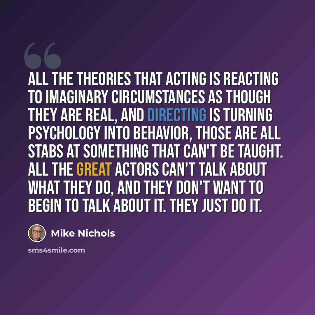 “All the theories that acting is reacting to imaginary circumstances as though they are real, and directing is turning psychology into behavior, those are all stabs at something that can't be taught. All the great actors can't talk about what they do, and they don't want to begin to talk about it…” quote by Mike Nichols