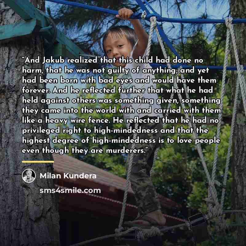 “And Jakub realized that this child had done no harm, that he was not guilty of anything, and yet had been born with bad eyes and would have them forever. And he reflected further that what he had held against others was something given, something they came into the world with and carried with them…” quote by Milan Kundera