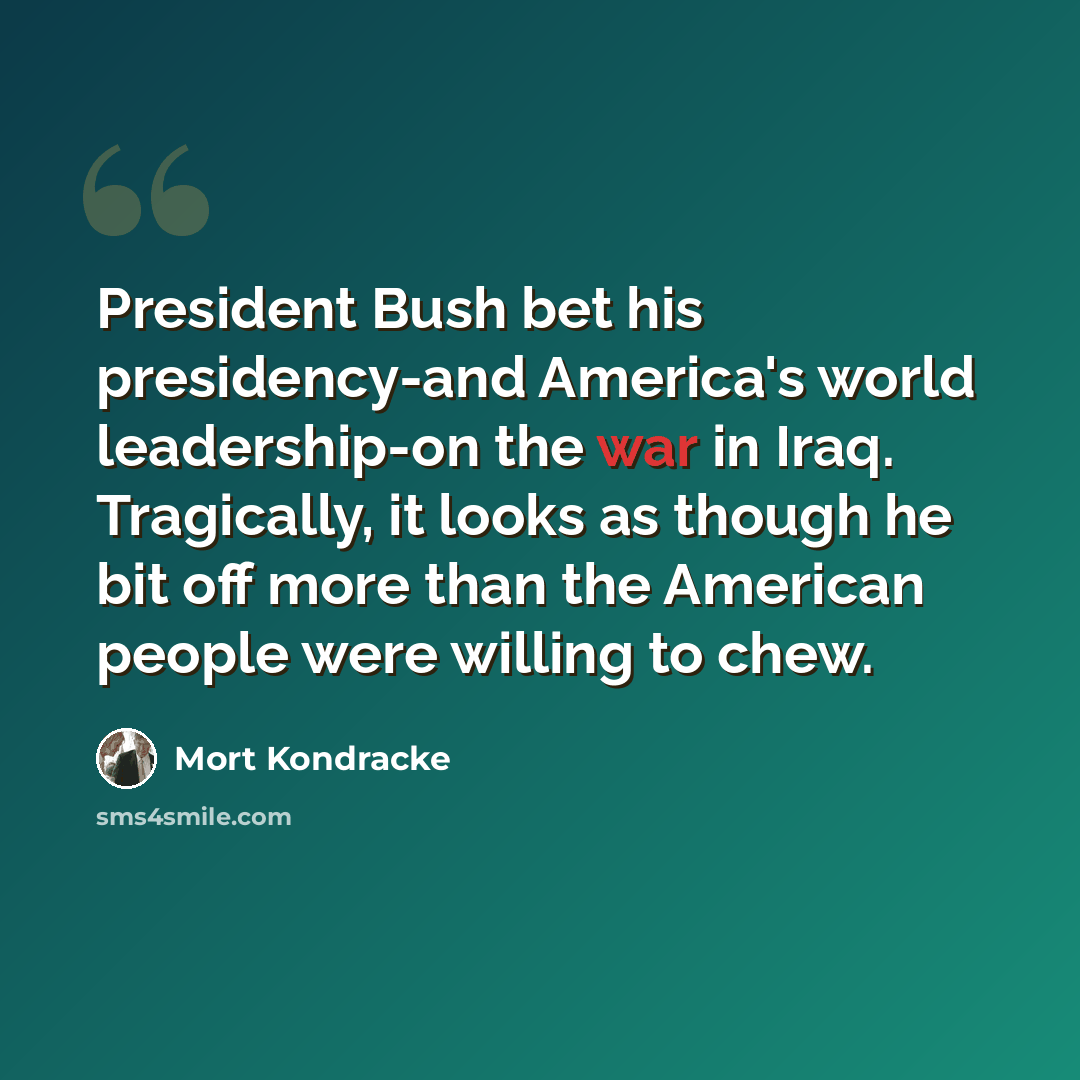 “President Bush bet his presidency-and America's world leadership-on the war in Iraq. Tragically, it looks as though he bit off more than the American people were willing to chew.” quote by Mort Kondracke