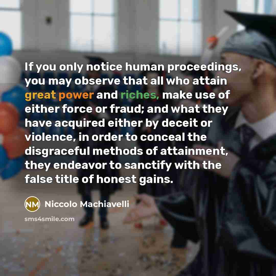 “If you only notice human proceedings, you may observe that all who attain great power and riches, make use of either force or fraud; and what they have acquired either by deceit or violence, in order to conceal the disgraceful methods of attainment, they endeavor to sanctify with the false title…” quote by Niccolo Machiavelli