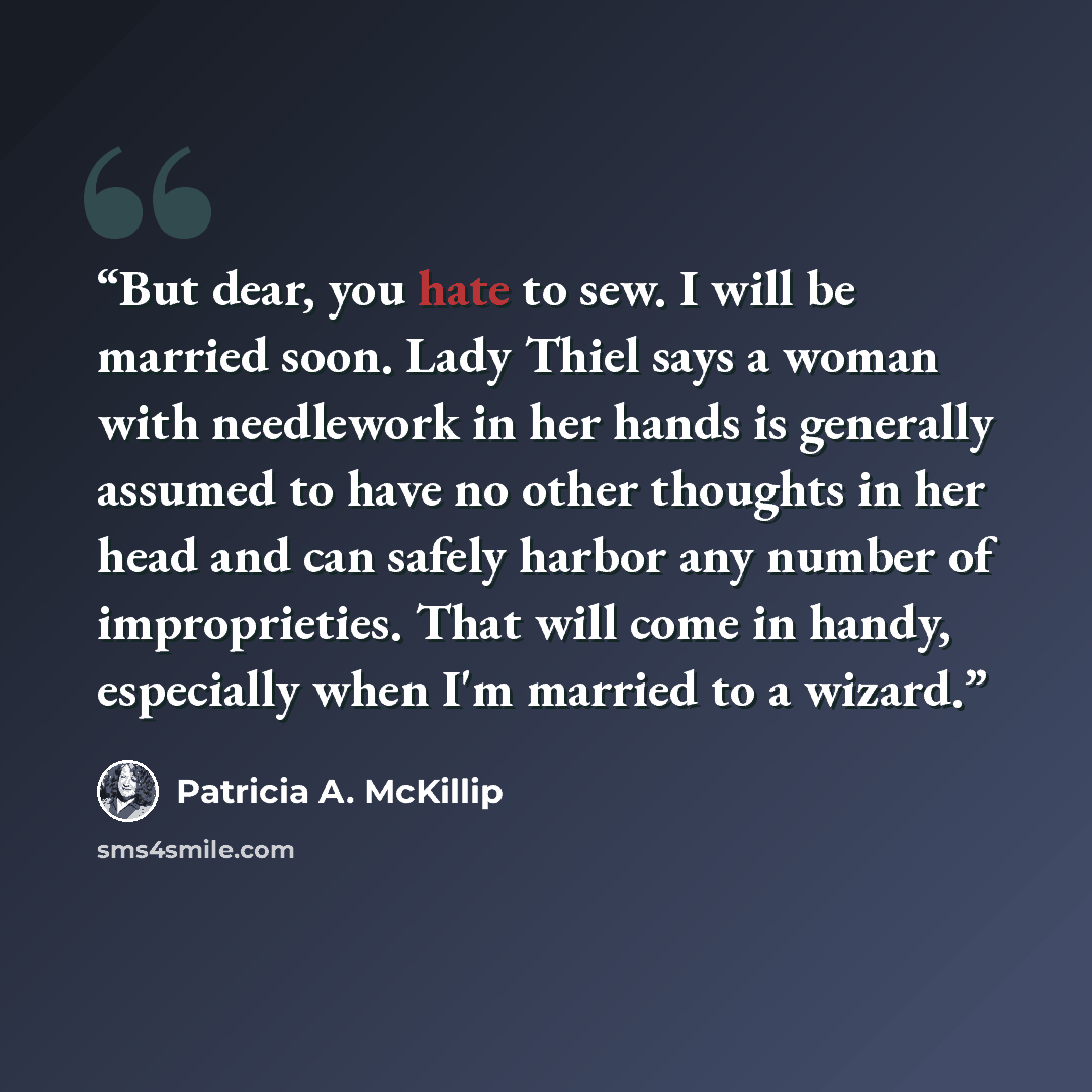 “But dear, you hate to sew. I will be married soon. Lady Thiel says a woman with needlework in her hands is generally assumed to have no other thoughts in her head and can safely harbor any number of improprieties. That will come in handy, especially when I'm married to a wizard.” quote by Patricia A. McKillip
