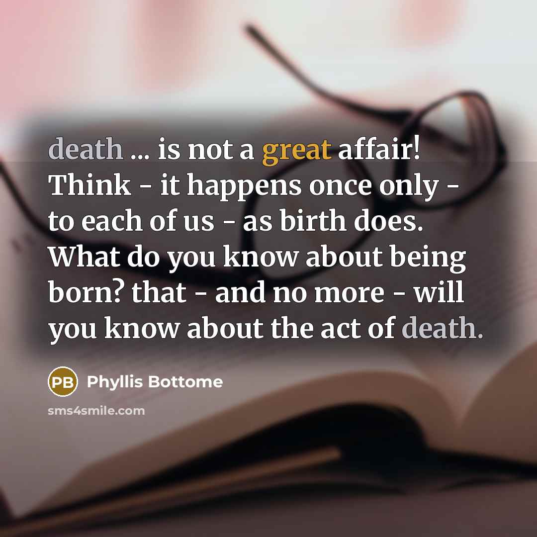 “death ... is not a great affair! Think - it happens once only - to each of us - as birth does. What do you know about being born? that - and no more - will you know about the act of death.” quote by Phyllis Bottome