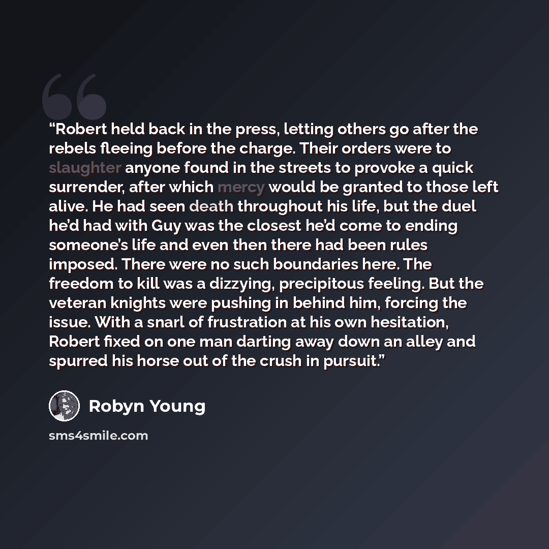 “Robert held back in the press, letting others go after the rebels fleeing before the charge. Their orders were to slaughter anyone found in the streets to provoke a quick surrender, after which mercy would be granted to those left alive. He had seen death throughout his life, but the duel he’d had…” quote by Robyn Young