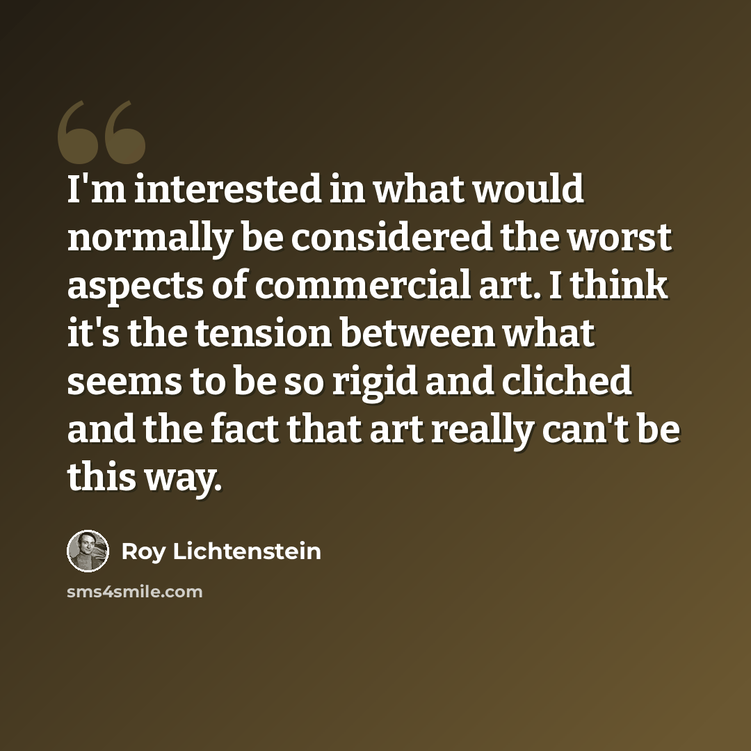 “I'm interested in what would normally be considered the worst aspects of commercial art. I think it's the tension between what seems to be so rigid and cliched and the fact that art really can't be this way.” quote by Roy Lichtenstein