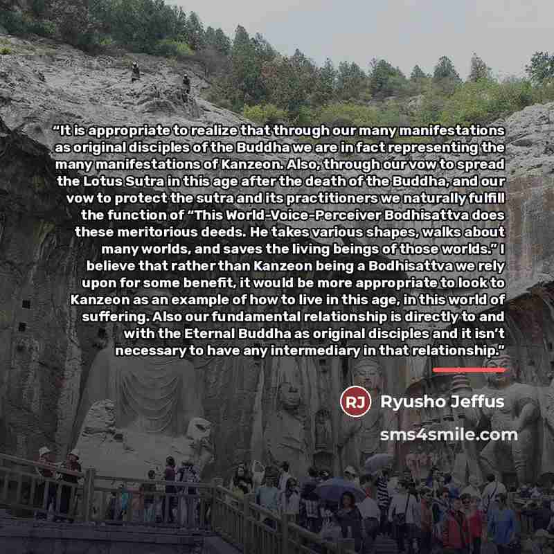 “It is appropriate to realize that through our many manifestations as original disciples of the Buddha we are in fact representing the many manifestations of Kanzeon. Also, through our vow to spread the Lotus Sutra in this age after the death of the Buddha, and our vow to protect the sutra and its…” quote by Ryusho Jeffus