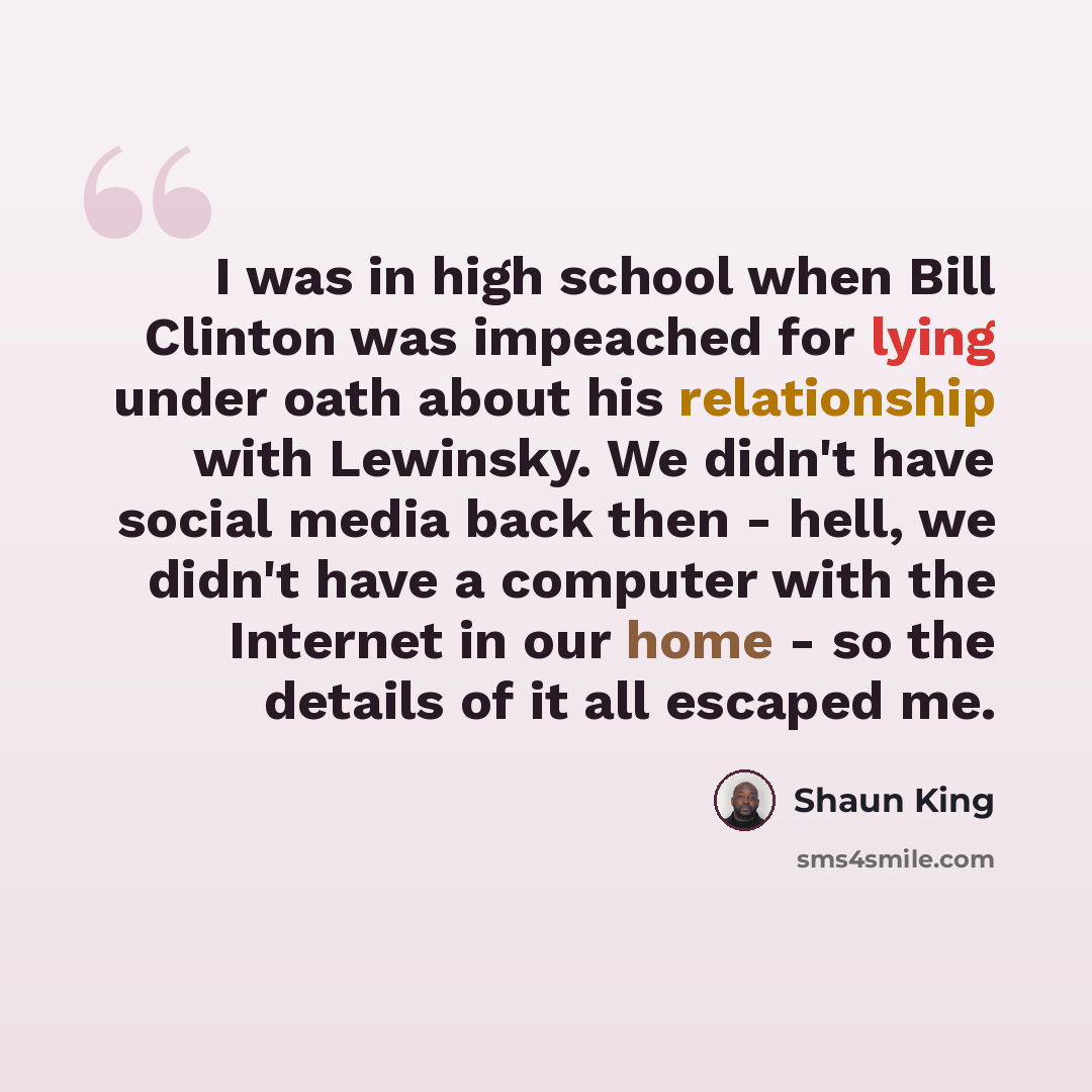 “I was in high school when Bill Clinton was impeached for lying under oath about his relationship with Lewinsky. We didn't have social media back then - hell, we didn't have a computer with the Internet in our home - so the details of it all escaped me.” quote by Shaun King
