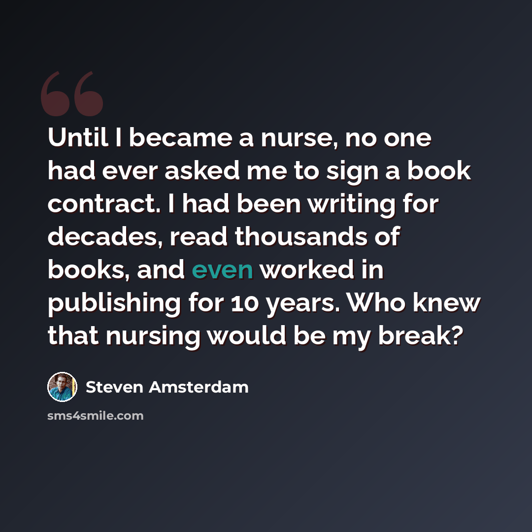“Until I became a nurse, no one had ever asked me to sign a book contract. I had been writing for decades, read thousands of books, and even worked in publishing for 10 years. Who knew that nursing would be my break?” quote by Steven Amsterdam