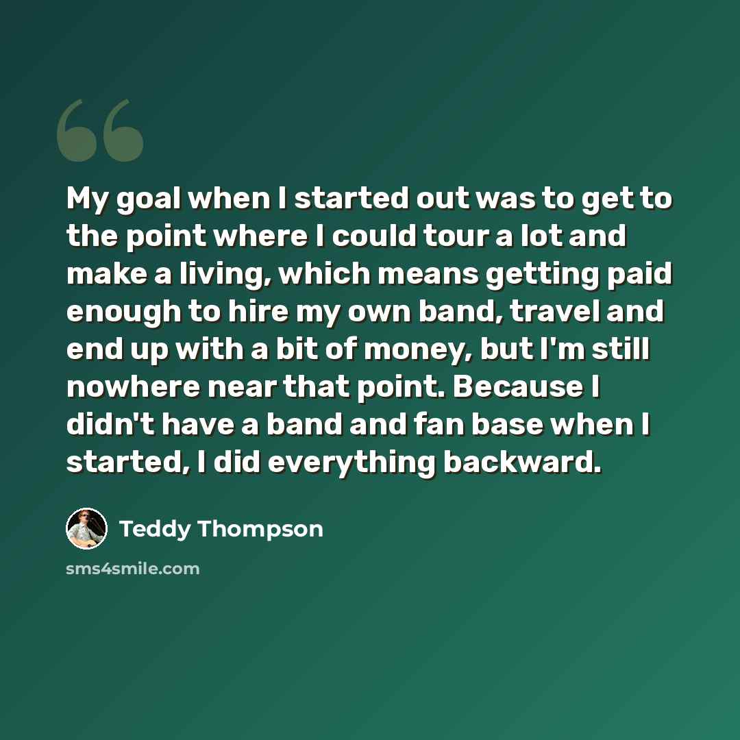 “My goal when I started out was to get to the point where I could tour a lot and make a living, which means getting paid enough to hire my own band, travel and end up with a bit of money, but I'm still nowhere near that point. Because I didn't have a band and fan base when I started, I did…” quote by Teddy Thompson