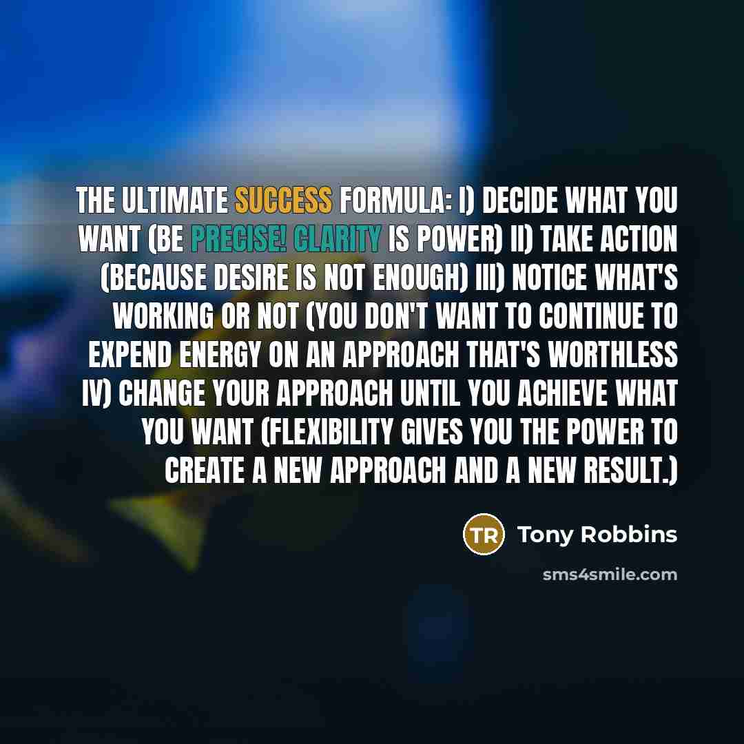 “The ultimate success formula: I) Decide what you want (Be precise! Clarity is power) II) Take action (because desire is not enough) III) Notice what's working or not (You don't want to continue to expend energy on an approach that's worthless IV) Change your approach until you achieve what you…” quote by Tony Robbins