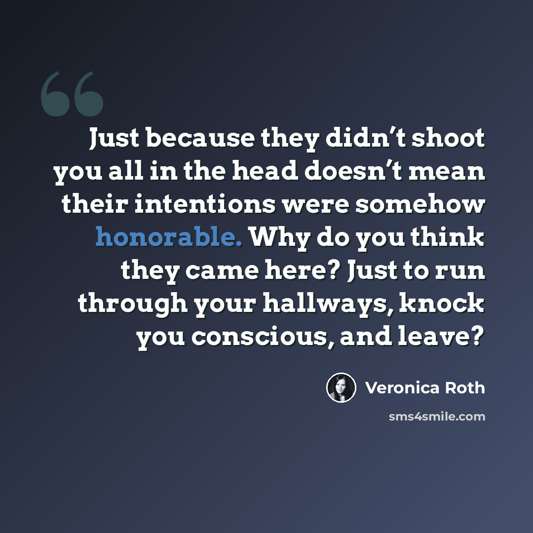 “Just because they didn’t shoot you all in the head doesn’t mean their intentions were somehow honorable. Why do you think they came here? Just to run through your hallways, knock you conscious, and leave?” quote by Veronica Roth
