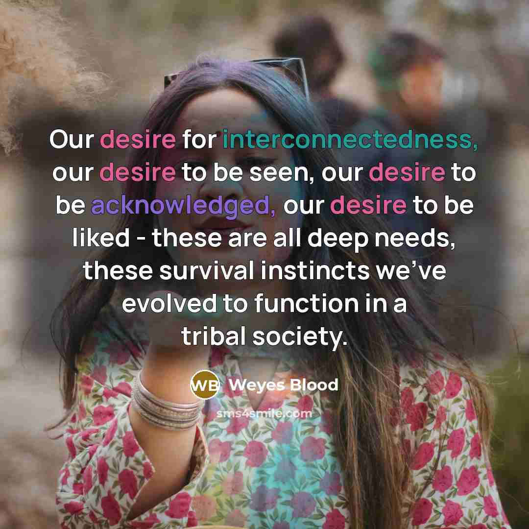 “Our desire for interconnectedness, our desire to be seen, our desire to be acknowledged, our desire to be liked - these are all deep needs, these survival instincts we've evolved to function in a tribal society.” quote by Weyes Blood