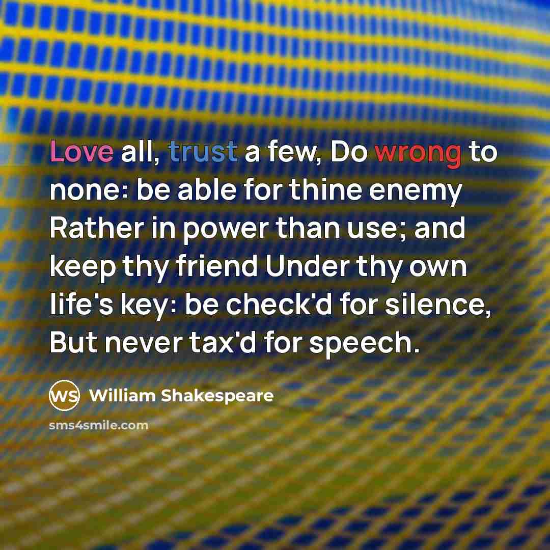 “Love all, trust a few, Do wrong to none: be able for thine enemy Rather in power than use; and keep thy friend Under thy own life's key: be check'd for silence, But never tax'd for speech.” quote by William Shakespeare