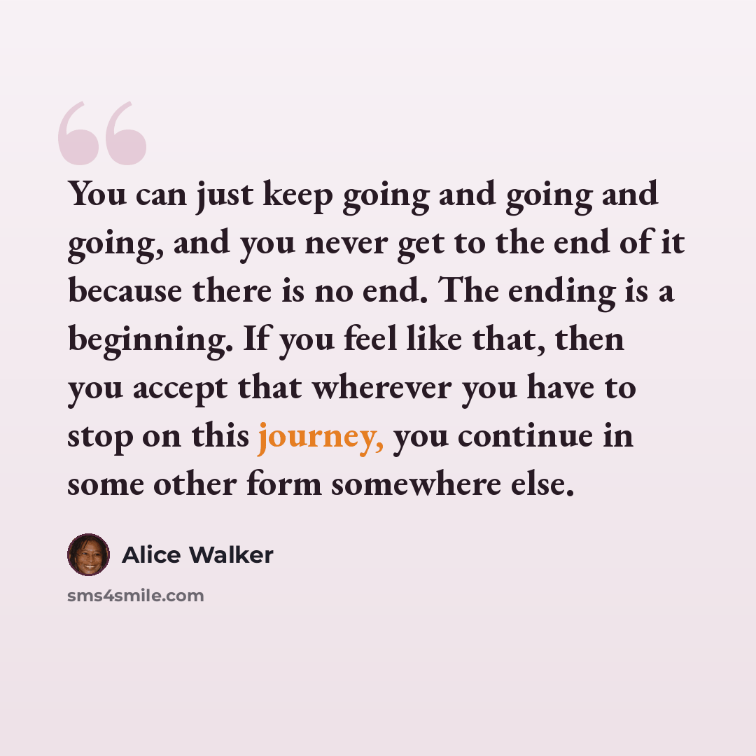 “You can just keep going and going and going, and you never get to the end of it because there is no end. The ending is a beginning. If you feel like that, then you accept that wherever you have to stop on this journey, you continue in some other form somewhere else.” quote by Alice Walker
